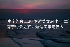 “南寧約會1130.附近美女24小時.cc”南寧約會之旅，邂逅美景與佳人