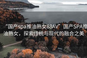 “國產spa推油熟女88AV”國產SPA推油熟女，探索傳統與現代的融合之美