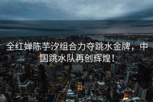 全紅嬋陳芋汐組合力奪跳水金牌，中國跳水隊再創輝煌！