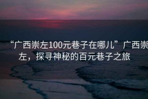 “廣西崇左100元巷子在哪兒”廣西崇左，探尋神秘的百元巷子之旅