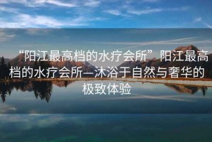 “陽江最高檔的水療會所”陽江最高檔的水療會所—沐浴于自然與奢華的極致體驗