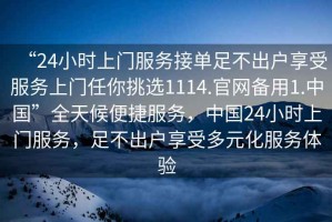 “24小時(shí)上門服務(wù)接單足不出戶享受服務(wù)上門任你挑選1114.官網(wǎng)備用1.中國(guó)”全天候便捷服務(wù)，中國(guó)24小時(shí)上門服務(wù)，足不出戶享受多元化服務(wù)體驗(yàn)