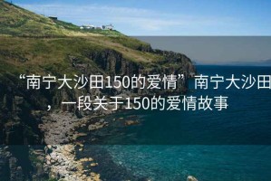 “南寧大沙田150的愛情”南寧大沙田，一段關于150的愛情故事