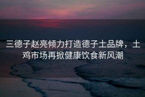 三德子趙亮傾力打造德子土品牌，土雞市場再掀健康飲食新風(fēng)潮