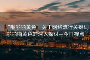 “啪啪啪黃色”關于網絡流行關鍵詞啪啪啪黃色的深入探討—今日視點