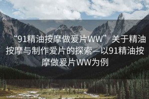 “91精油按摩做爰片WW”關(guān)于精油按摩與制作愛片的探索—以91精油按摩做爰片WW為例