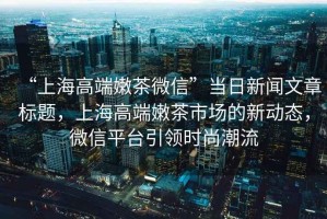 “上海高端嫩茶微信”當日新聞文章標題，上海高端嫩茶市場的新動態，微信平臺引領時尚潮流