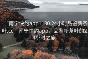 “南寧快約app1130.24小時(shí)品鑒新茶葉.cc”南寧快約app，品鑒新茶葉的24小時(shí)之旅