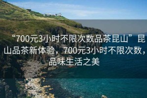 “700元3小時(shí)不限次數(shù)品茶昆山”昆山品茶新體驗(yàn)，700元3小時(shí)不限次數(shù)，品味生活之美
