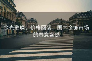 金光璀璨，價格回落，國內金飾市場的春意盎然