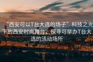 “西安可以T臺大選的場子”科技之光下的西安時尚舞臺，探尋可舉辦T臺大選的活動場所