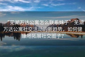“蕪湖萬達公寓怎么聯系妹子”蕪湖萬達公寓社交活動的新趨勢，如何健康地拓展社交圈子？