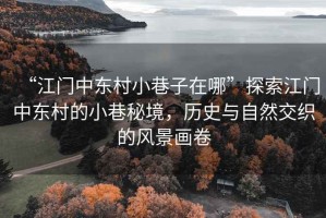 “江門中東村小巷子在哪”探索江門中東村的小巷秘境，歷史與自然交織的風景畫卷
