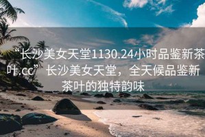 “長沙美女天堂1130.24小時品鑒新茶葉.cc”長沙美女天堂，全天候品鑒新茶葉的獨特韻味
