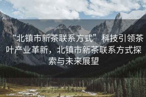 “北鎮(zhèn)市新茶聯(lián)系方式”科技引領(lǐng)茶葉產(chǎn)業(yè)革新，北鎮(zhèn)市新茶聯(lián)系方式探索與未來展望