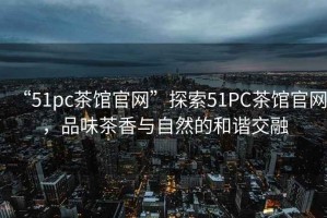 “51pc茶館官網”探索51PC茶館官網，品味茶香與自然的和諧交融