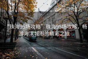 “珠海95場攻略”珠海95場攻略，暢游海濱城市的精彩之旅