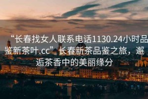 “長春找女人聯系電話1130.24小時品鑒新茶葉.cc”長春新茶品鑒之旅，邂逅茶香中的美麗緣分
