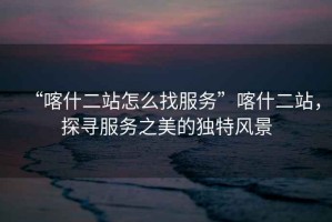“喀什二站怎么找服務”喀什二站，探尋服務之美的獨特風景