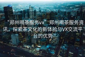 “鄭州喝茶服務(wù)vx”鄭州喝茶服務(wù)資訊，探索茶文化的新體驗(yàn)與VX交流平臺(tái)的優(yōu)勢(shì)