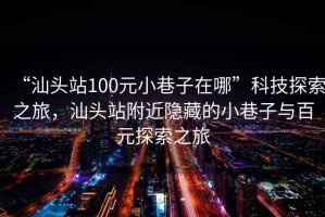 “汕頭站100元小巷子在哪”科技探索之旅，汕頭站附近隱藏的小巷子與百元探索之旅