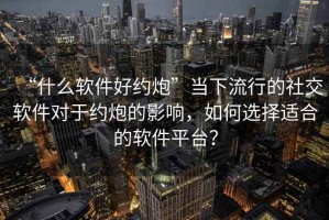 “什么軟件好約炮”當下流行的社交軟件對于約炮的影響，如何選擇適合的軟件平臺？