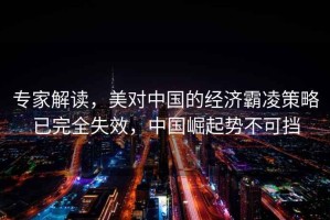 專家解讀，美對中國的經(jīng)濟霸凌策略已完全失效，中國崛起勢不可擋