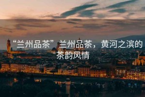“蘭州品茶”蘭州品茶，黃河之濱的茶韻風情
