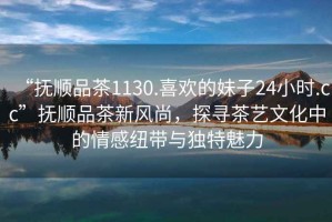 “撫順品茶1130.喜歡的妹子24小時.cc”撫順品茶新風尚，探尋茶藝文化中的情感紐帶與獨特魅力