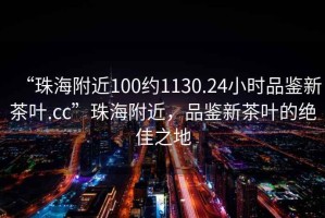 “珠海附近100約1130.24小時品鑒新茶葉.cc”珠海附近，品鑒新茶葉的絕佳之地