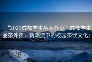 “2023成都學(xué)生品茶外賣”成都學(xué)生品茶外賣，新潮流下的校園茶飲文化』