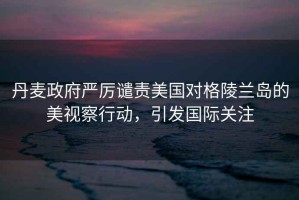 丹麥政府嚴厲譴責美國對格陵蘭島的美視察行動，引發國際關注