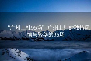 “廣州上社95場”廣州上社的獨特風情與繁華的95場