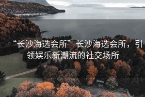 “長沙海選會所”長沙海選會所，引領娛樂新潮流的社交場所