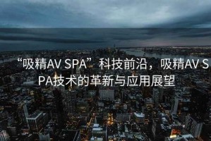 “吸精AV SPA”科技前沿，吸精AV SPA技術的革新與應用展望