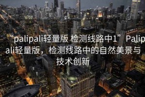 “palipali輕量版 檢測(cè)線路中1”Palipali輕量版，檢測(cè)線路中的自然美景與技術(shù)創(chuàng)新
