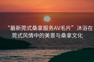“最新莞式桑拿服務AV毛片”沐浴在莞式風情中的美景與桑拿文化