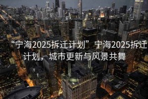 “寧海2025拆遷計劃”寧海2025拆遷計劃，城市更新與風景共舞