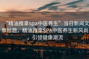 “精油推拿spa中醫(yī)養(yǎng)生”當(dāng)日新聞文章標(biāo)題，精油推拿SPA中醫(yī)養(yǎng)生新風(fēng)尚，引領(lǐng)健康潮流