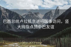 巴西總統盧拉抵京進行國事訪問，豎大拇指點贊中巴友誼