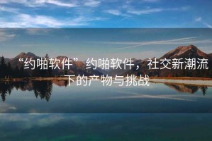 “約啪軟件”約啪軟件，社交新潮流下的產物與挑戰