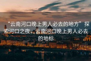 “云南河口晚上男人必去的地方”探索河口之夜，云南河口晚上男人必去的地標