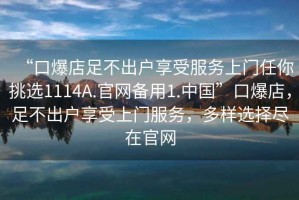 “口爆店足不出戶享受服務(wù)上門任你挑選1114A.官網(wǎng)備用1.中國”口爆店，足不出戶享受上門服務(wù)，多樣選擇盡在官網(wǎng)