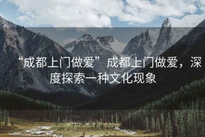 “成都上門做愛”成都上門做愛，深度探索一種文化現象
