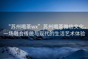 “蘇州喝茶wx”蘇州喝茶微信文化，一場融合傳統(tǒng)與現(xiàn)代的生活藝術(shù)體驗