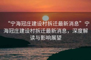 “寧海冠莊建設村拆遷最新消息”寧海冠莊建設村拆遷最新消息，深度解讀與影響展望