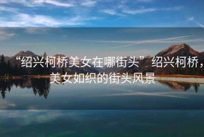 “紹興柯橋美女在哪街頭”紹興柯橋，美女如織的街頭風景