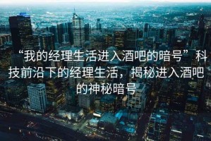 “我的經(jīng)理生活進(jìn)入酒吧的暗號(hào)”科技前沿下的經(jīng)理生活，揭秘進(jìn)入酒吧的神秘暗號(hào)