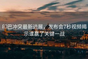 印巴沖突最新進展，發布會7秒視頻揭示誰贏了關鍵一戰
