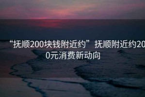 “撫順200塊錢附近約”撫順附近約200元消費新動向